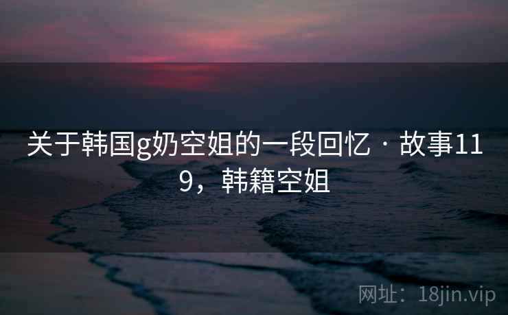 关于韩国g奶空姐的一段回忆 · 故事119，韩籍空姐