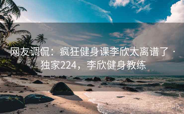 网友调侃：疯狂健身课李欣太离谱了 · 独家224，李欣健身教练