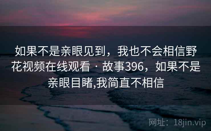 如果不是亲眼见到,我也不会相信野花视频在线观看 · 故事396,如果不是亲眼目睹,我简直不相信 如果不是亲眼见到,我也不会相信野花视频在线观看 · 故事396,如果不是亲眼目睹,我简直不相信