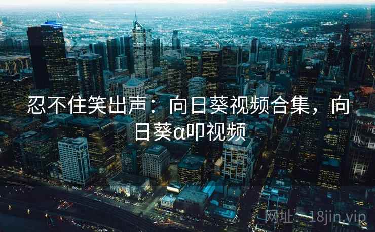 忍不住笑出声：向日葵视频合集，向日葵α叩视频