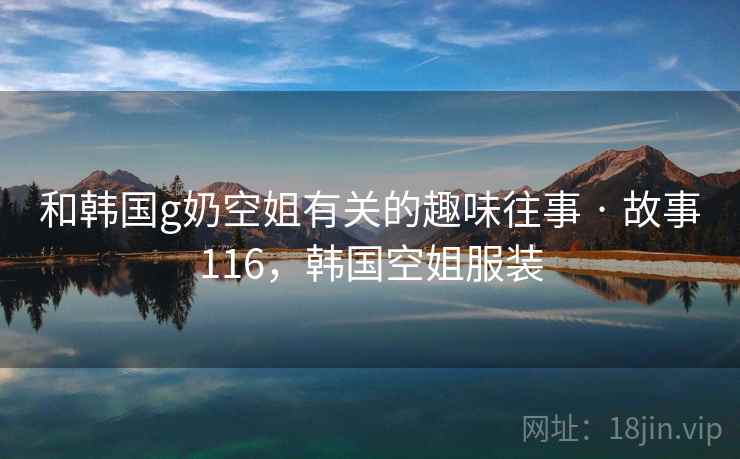 和韩国g奶空姐有关的趣味往事 · 故事116，韩国空姐服装