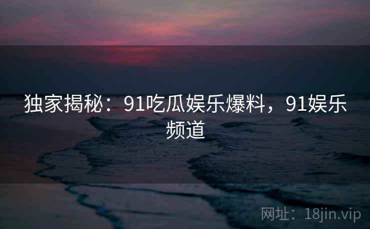 独家揭秘：91吃瓜娱乐爆料，91娱乐频道