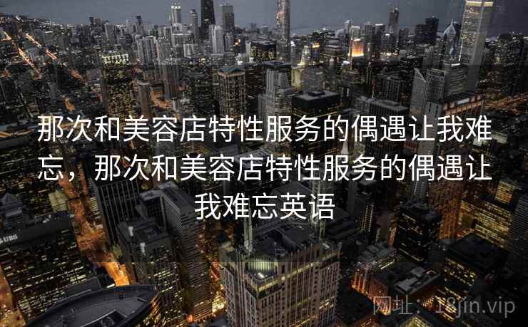 那次和美容店特性服务的偶遇让我难忘,那次和美容店特性服务的偶遇让我难忘英语 那次和美容店特性服务的偶遇让我难忘,那次和美容店特性服务的偶遇让我难忘英语