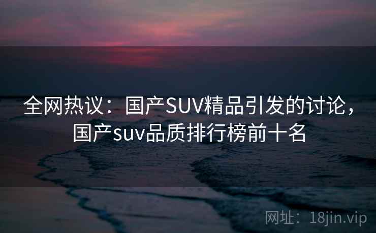 全网热议：国产SUV精品引发的讨论，国产suv品质排行榜前十名