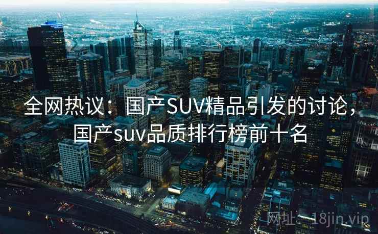 全网热议：国产SUV精品引发的讨论，国产suv品质排行榜前十名