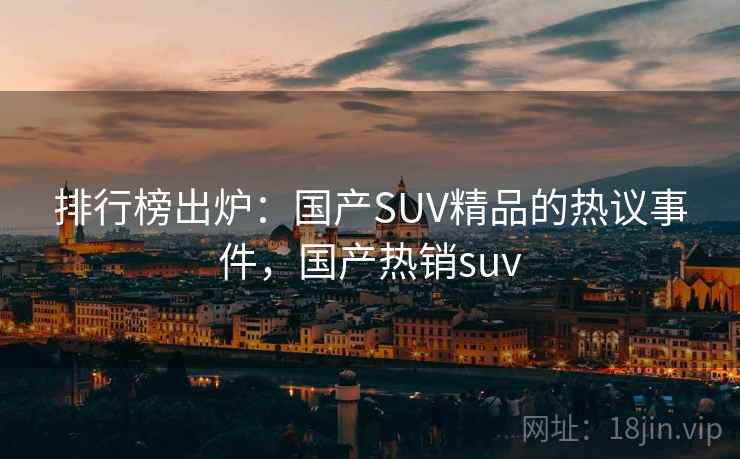 排行榜出炉：国产SUV精品的热议事件，国产热销suv