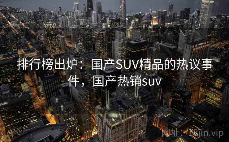 排行榜出炉：国产SUV精品的热议事件，国产热销suv