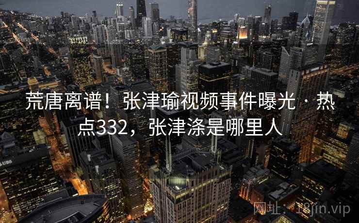 荒唐离谱！张津瑜视频事件曝光 · 热点332，张津涤是哪里人