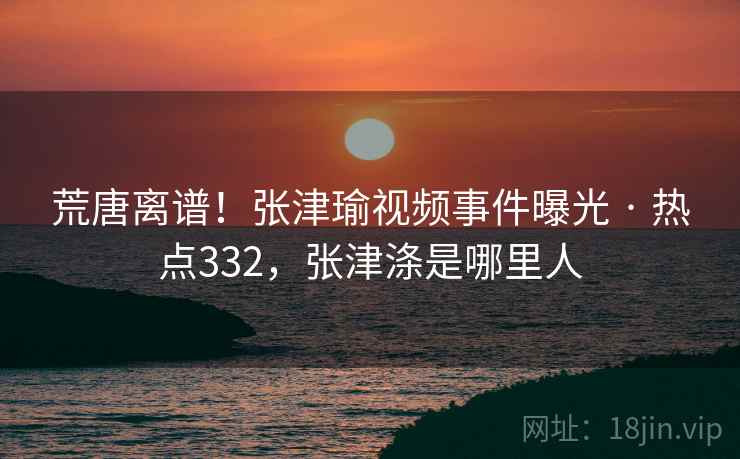 荒唐离谱！张津瑜视频事件曝光 · 热点332，张津涤是哪里人