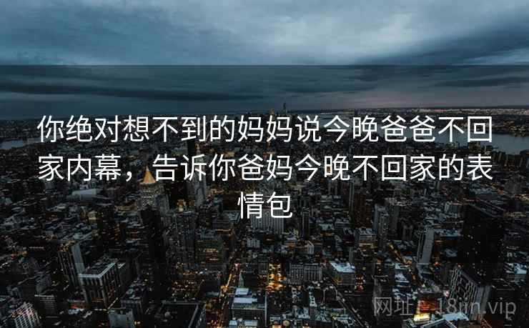 你绝对想不到的妈妈说今晚爸爸不回家内幕，告诉你爸妈今晚不回家的表情包