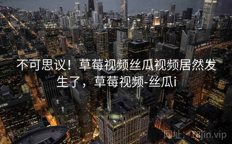 不可思议！草莓视频丝瓜视频居然发生了，草莓视频-丝瓜i