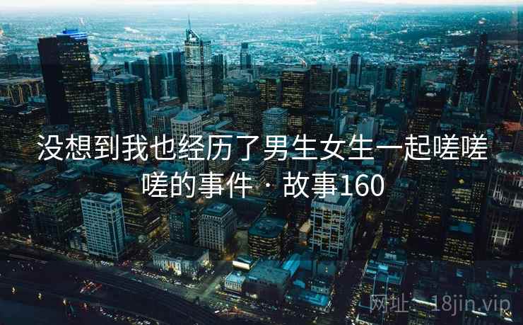 没想到我也经历了男生女生一起嗟嗟嗟的事件 · 故事160
