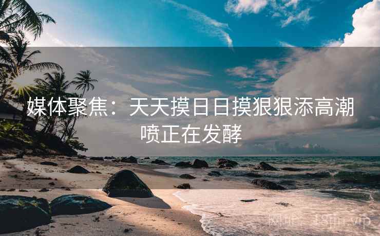 媒体聚焦：天天摸日日摸狠狠添高潮喷正在发酵