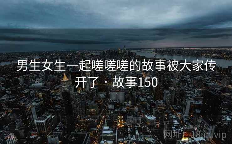 男生女生一起嗟嗟嗟的故事被大家传开了 · 故事150