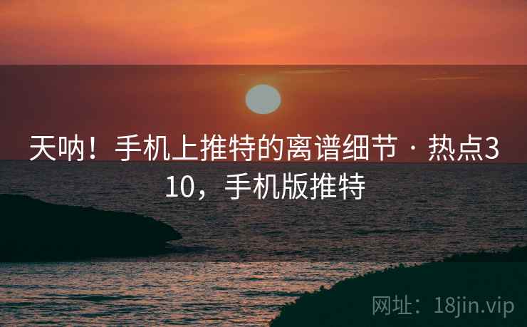 天呐！手机上推特的离谱细节 · 热点310，手机版推特