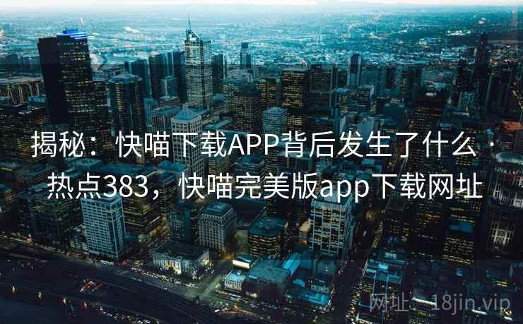 揭秘:快喵下载APP背后发生了什么 · 热点383,快喵完美版app下载网址