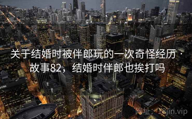 关于结婚时被伴郎玩的一次奇怪经历 · 故事82，结婚时伴郎也挨打吗