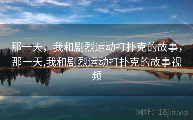 那一天,我和剧烈运动打扑克的故事,那一天,我和剧烈运动打扑克的故事视频 那一天,我和剧烈运动打扑克的故事,那一天,我和剧烈运动打扑克的故事视频