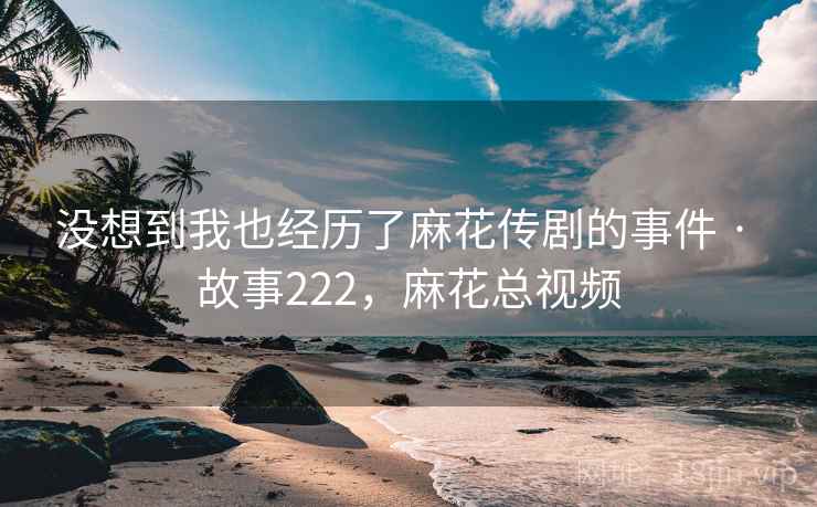 没想到我也经历了麻花传剧的事件 · 故事222，麻花总视频