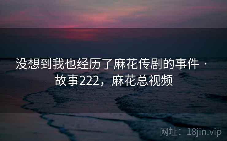 没想到我也经历了麻花传剧的事件 · 故事222，麻花总视频