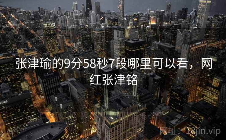 张津瑜的9分58秒7段哪里可以看,网红张津铭 张津瑜的9分58秒7段哪里可以看,网红张津铭